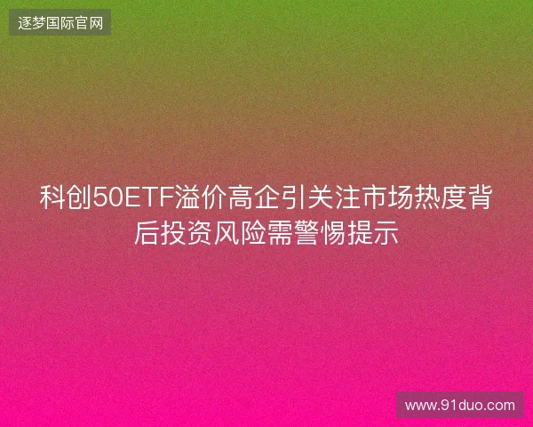 科创50ETF溢价高企引关注市场热度背后投资风险需警惕提示 科创50ETF溢价高企引关注市场热度背后投资风险需警惕提示
