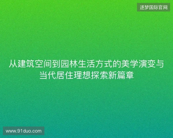 从建筑空间到园林生活方式的美学演变与当代居住理想探索新篇章 从建筑空间到园林生活方式的美学演变与当代居住理想探索新篇章