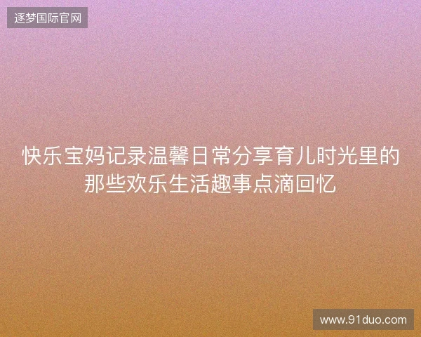 快乐宝妈记录温馨日常分享育儿时光里的那些欢乐生活趣事点滴回忆 快乐宝妈记录温馨日常分享育儿时光里的那些欢乐生活趣事点滴回忆